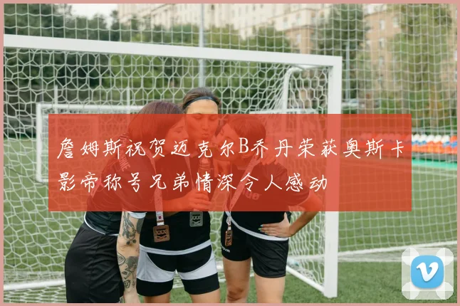 詹姆斯祝贺迈克尔B乔丹荣获奥斯卡影帝称号兄弟情深令人感动