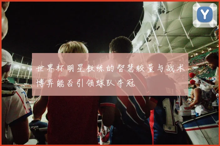 世界杯明星教练的智慧较量与战术博弈能否引领球队夺冠