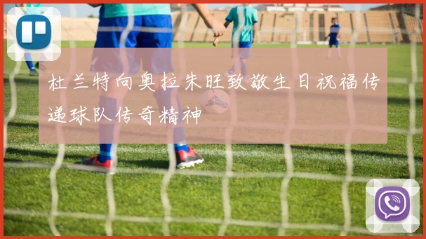 杜兰特向奥拉朱旺致敬生日祝福传递球队传奇精神