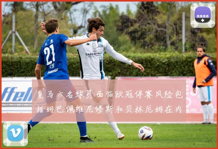 皇马六名球员面临欧冠停赛风险包括姆巴佩维尼修斯和贝林厄姆在内