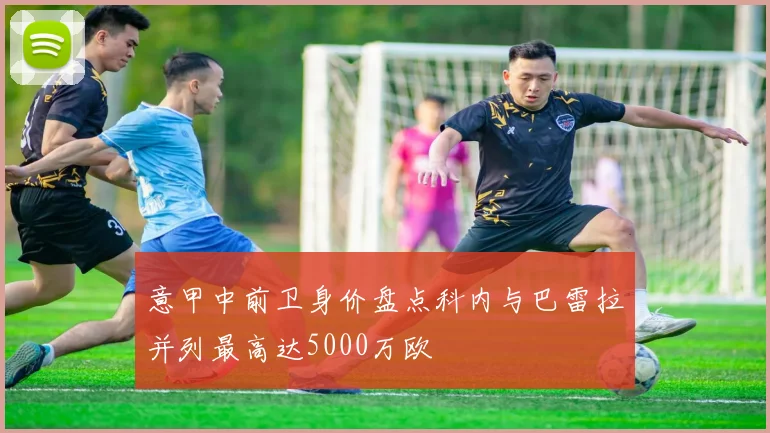 意甲中前卫身价盘点科内与巴雷拉并列最高达5000万欧