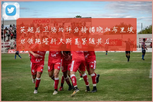 英超后卫场均评分榜揭晓加布里埃尔领跑塔科夫斯基紧随其后