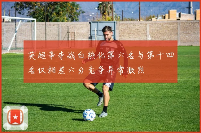 英超争夺战白热化第六名与第十四名仅相差六分竞争异常激烈