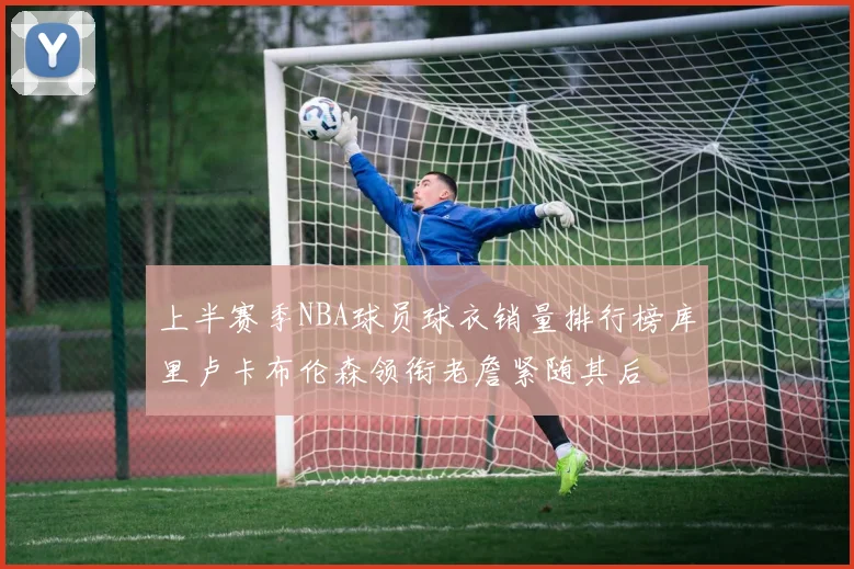 上半赛季NBA球员球衣销量排行榜库里卢卡布伦森领衔老詹紧随其后