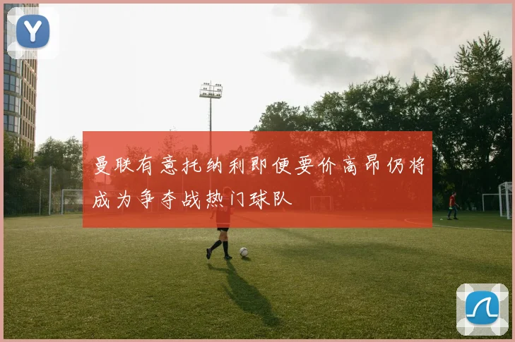 曼联有意托纳利即便要价高昂仍将成为争夺战热门球队