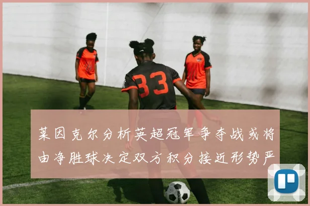 莱因克尔分析英超冠军争夺战或将由净胜球决定双方积分接近形势严峻