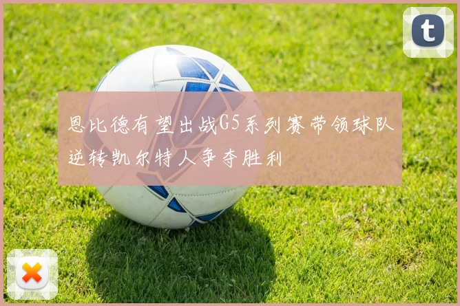 恩比德有望出战G5系列赛带领球队逆转凯尔特人争夺胜利