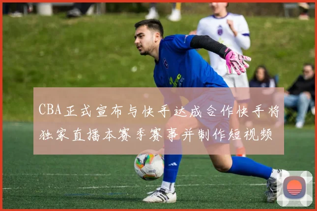 CBA正式宣布与快手达成合作快手将独家直播本赛季赛事并制作短视频内容