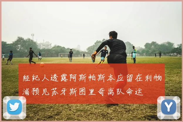经纪人透露阿斯帕斯本应留在利物浦预见苏牙斯图里奇离队命运