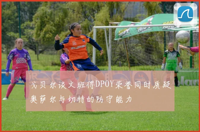 戈贝尔谈文班得DPOY荣誉同时质疑奥萨尔与切特的防守能力