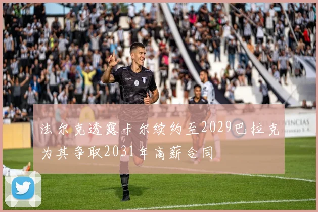 法尔克透露卡尔续约至2029巴拉克为其争取2031年高薪合同