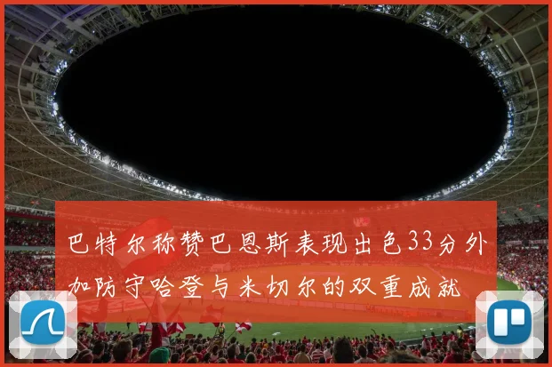 巴特尔称赞巴恩斯表现出色33分外加防守哈登与米切尔的双重成就