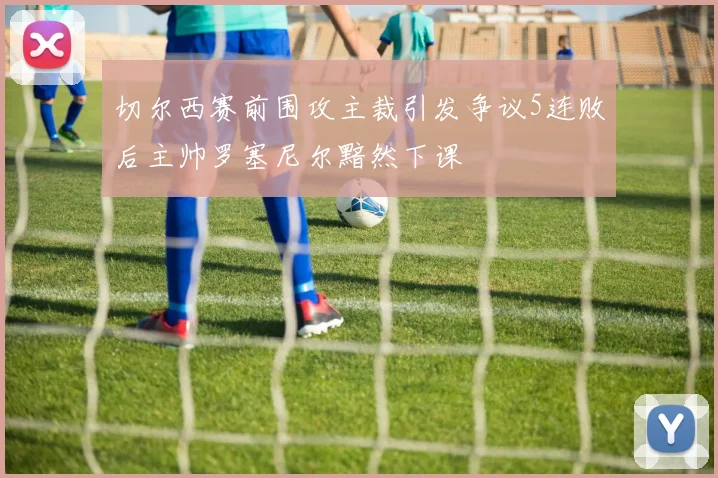 切尔西赛前围攻主裁引发争议5连败后主帅罗塞尼尔黯然下课