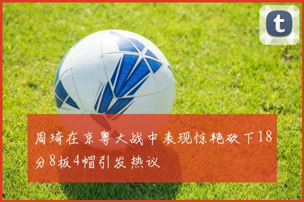 周琦在京粤大战中表现惊艳砍下18分8板4帽引发热议