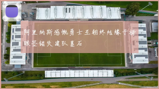 阿里纳斯感慨勇士王朝终结缘于榜眼签错失建队基石