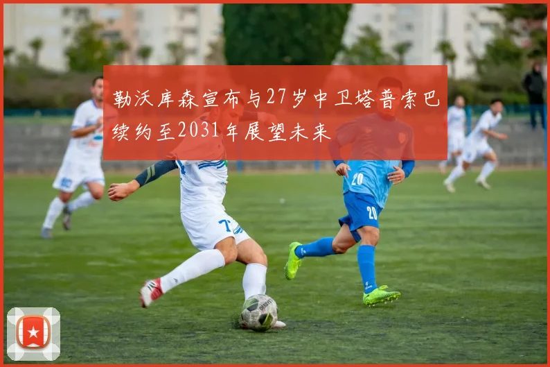 勒沃库森宣布与27岁中卫塔普索巴续约至2031年展望未来