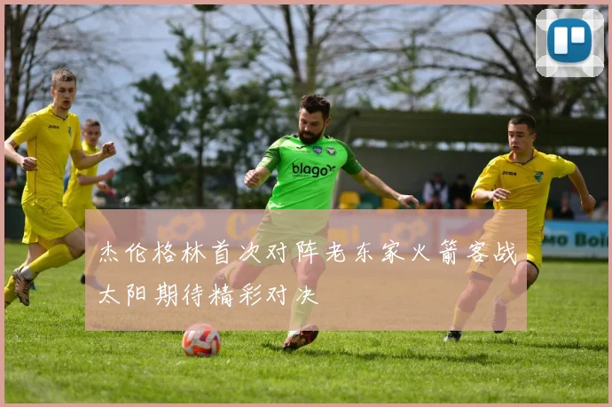 杰伦格林首次对阵老东家火箭客战太阳期待精彩对决