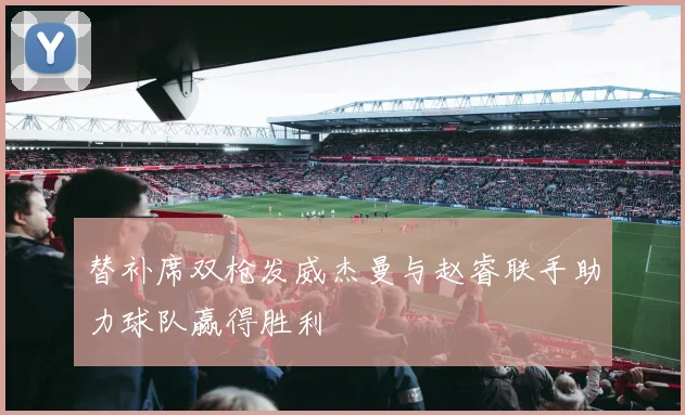 替补席双枪发威杰曼与赵睿联手助力球队赢得胜利