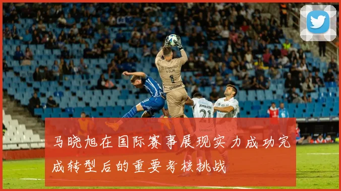 马晓旭在国际赛事展现实力成功完成转型后的重要考核挑战