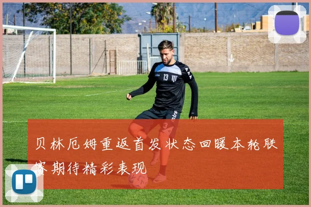 贝林厄姆重返首发状态回暖本轮联赛期待精彩表现