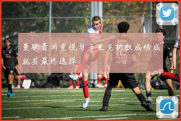 曼联青训重视与卡里克执教成绩成就其最终选择