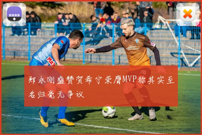 郑永刚盛赞贺希宁荣膺MVP称其实至名归毫无争议