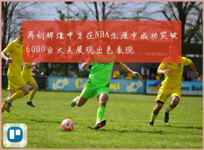 再创辉煌申京在NBA生涯中成功突破6000分大关展现出色表现